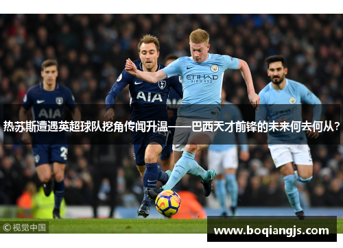 热苏斯遭遇英超球队挖角传闻升温——巴西天才前锋的未来何去何从？