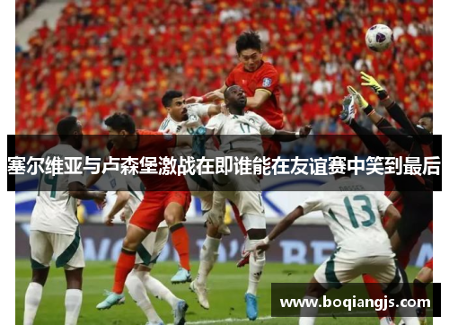 塞尔维亚与卢森堡激战在即谁能在友谊赛中笑到最后