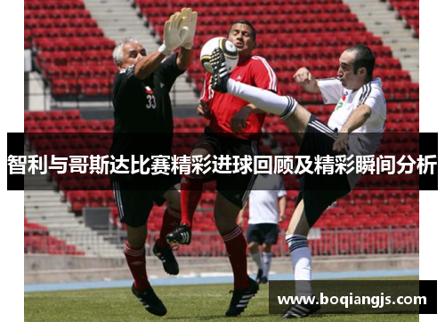 智利与哥斯达比赛精彩进球回顾及精彩瞬间分析